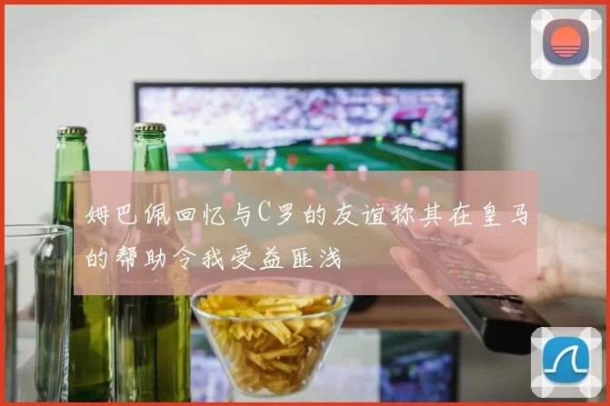 姆巴佩回忆与C罗的友谊称其在皇马的帮助令我受益匪浅