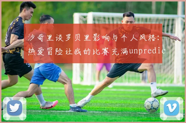 沙奇里谈罗贝里影响与个人风格：热爱冒险让我的比赛充满unpredictability