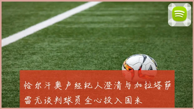 恰尔汗奥卢经纪人澄清与加拉塔萨雷无谈判球员全心投入国米