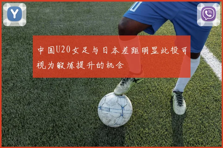 中国U20女足与日本差距明显此役可视为锻炼提升的机会