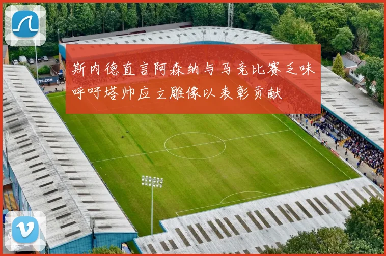 斯内德直言阿森纳与马竞比赛乏味呼吁塔帅应立雕像以表彰贡献
