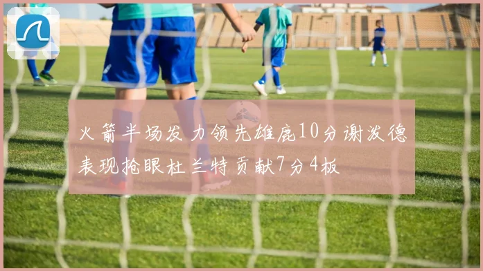 火箭半场发力领先雄鹿10分谢泼德表现抢眼杜兰特贡献7分4板
