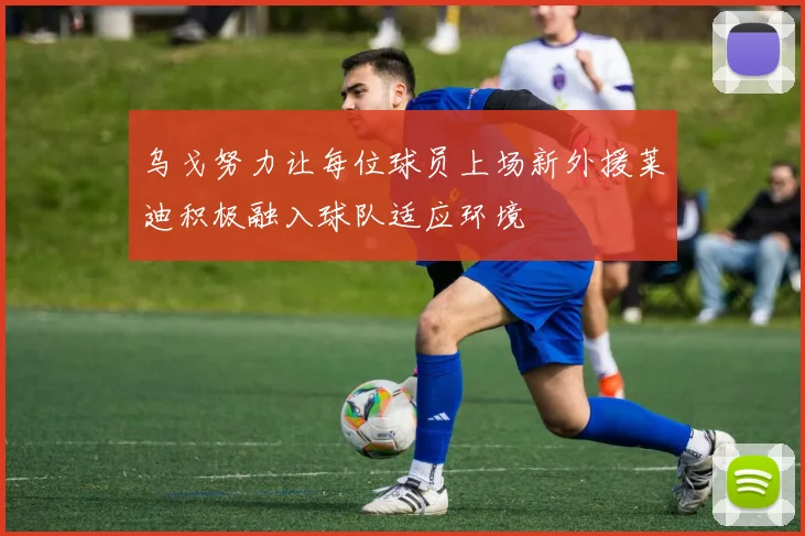 乌戈努力让每位球员上场新外援莱迪积极融入球队适应环境