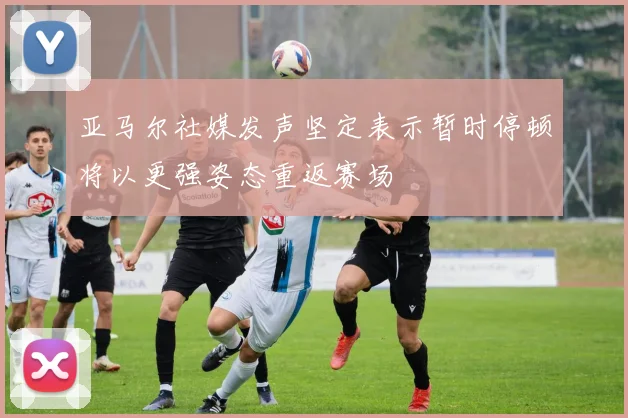 亚马尔社媒发声坚定表示暂时停顿将以更强姿态重返赛场