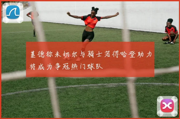 基德称米切尔与骑士若得哈登助力将成为争冠热门球队