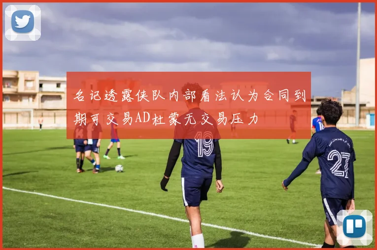 名记透露侠队内部看法认为合同到期可交易AD杜蒙无交易压力