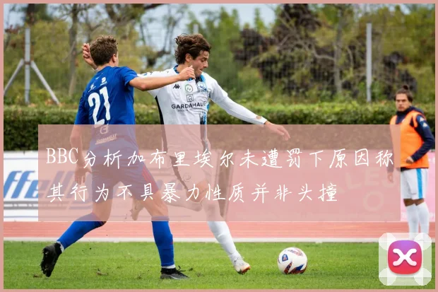 BBC分析加布里埃尔未遭罚下原因称其行为不具暴力性质并非头撞