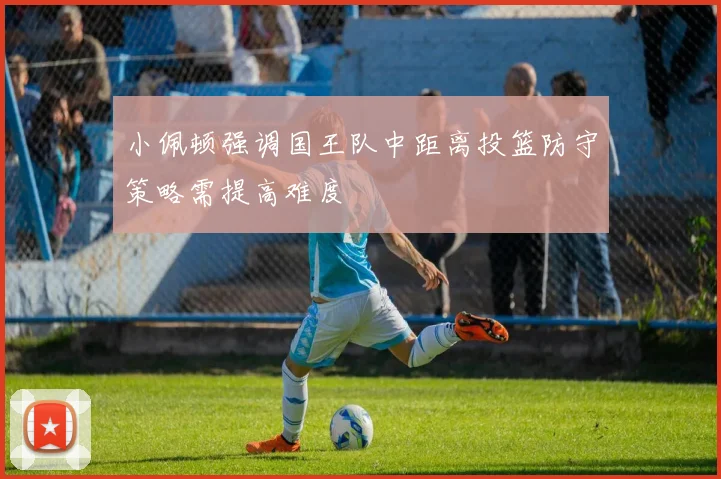 小佩顿强调国王队中距离投篮防守策略需提高难度