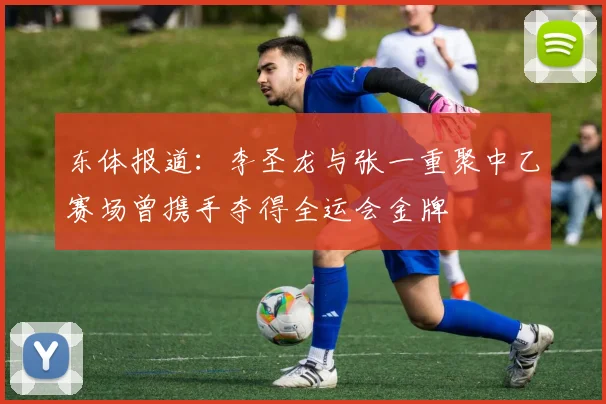 东体报道：李圣龙与张一重聚中乙赛场曾携手夺得全运会金牌