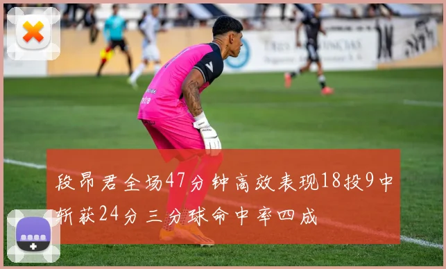 段昂君全场47分钟高效表现18投9中斩获24分三分球命中率四成
