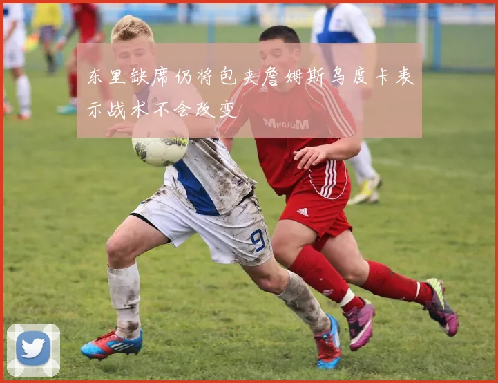 东里缺席仍将包夹詹姆斯乌度卡表示战术不会改变