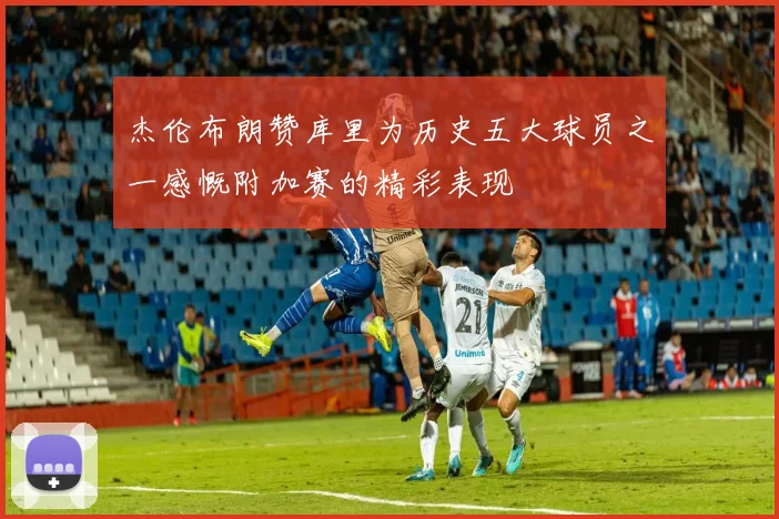 杰伦布朗赞库里为历史五大球员之一感慨附加赛的精彩表现