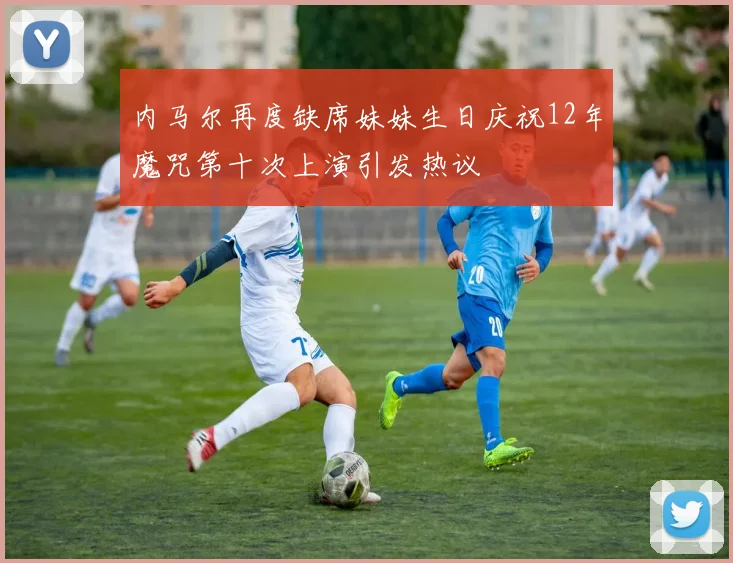 内马尔再度缺席妹妹生日庆祝12年魔咒第十次上演引发热议