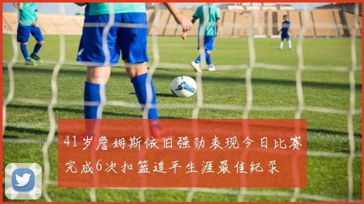 41岁詹姆斯依旧强劲表现今日比赛完成6次扣篮追平生涯最佳纪录