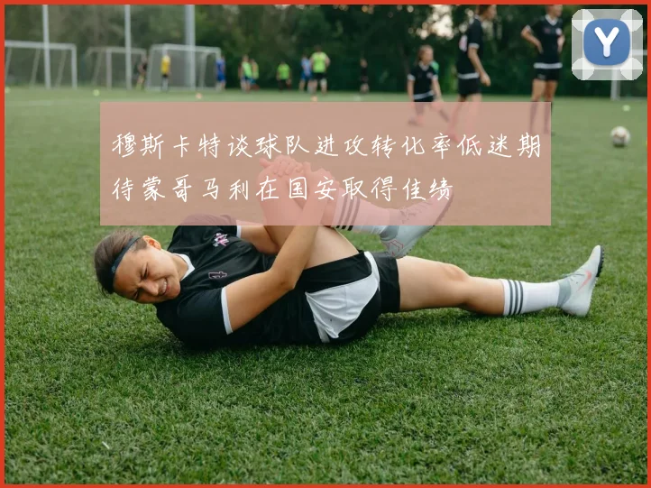 穆斯卡特谈球队进攻转化率低迷期待蒙哥马利在国安取得佳绩