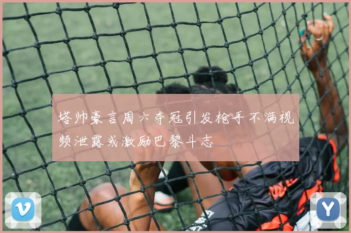 塔帅豪言周六夺冠引发枪手不满视频泄露或激励巴黎斗志