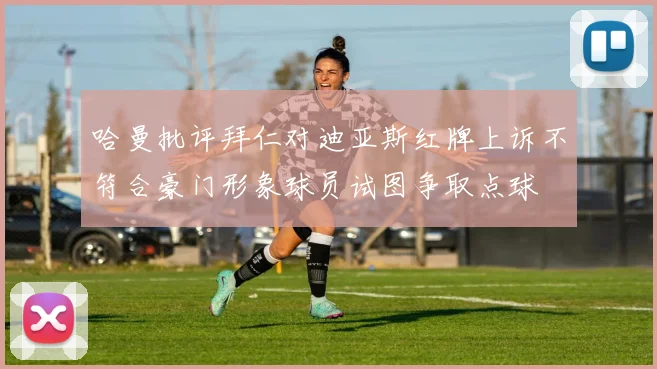 哈曼批评拜仁对迪亚斯红牌上诉不符合豪门形象球员试图争取点球