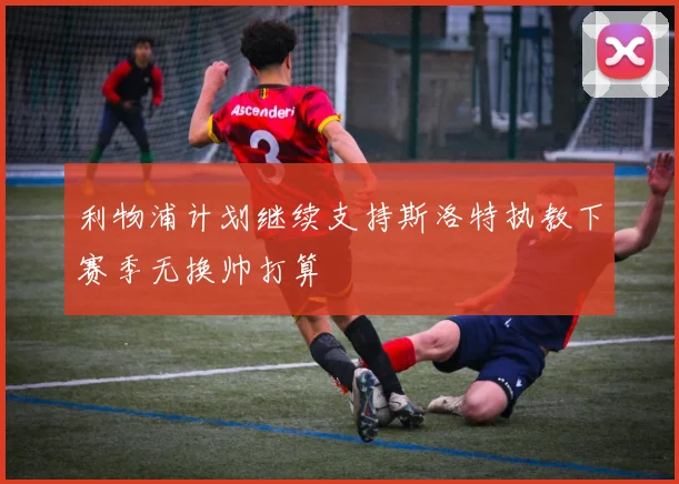 利物浦计划继续支持斯洛特执教下赛季无换帅打算