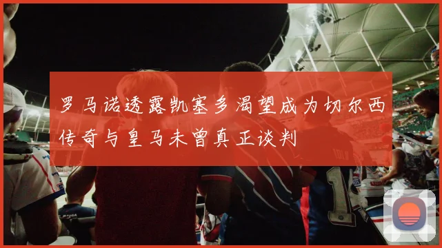 罗马诺透露凯塞多渴望成为切尔西传奇与皇马未曾真正谈判