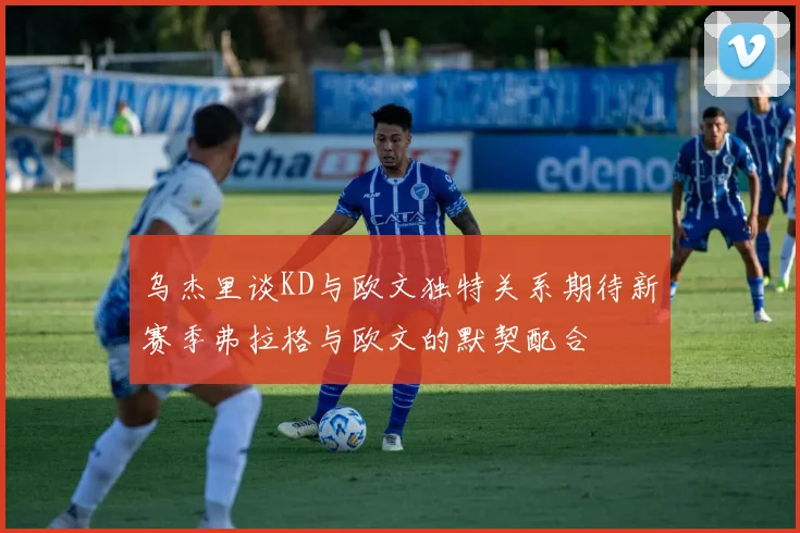 乌杰里谈KD与欧文独特关系期待新赛季弗拉格与欧文的默契配合