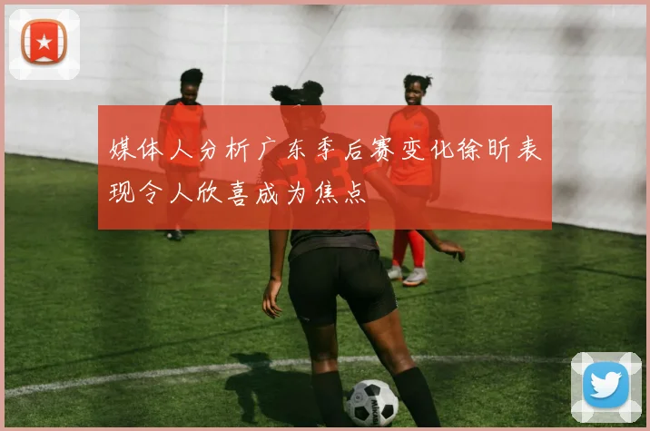媒体人分析广东季后赛变化徐昕表现令人欣喜成为焦点