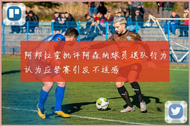 阿邦拉霍批评阿森纳球员退队行为认为应禁赛引发不适感