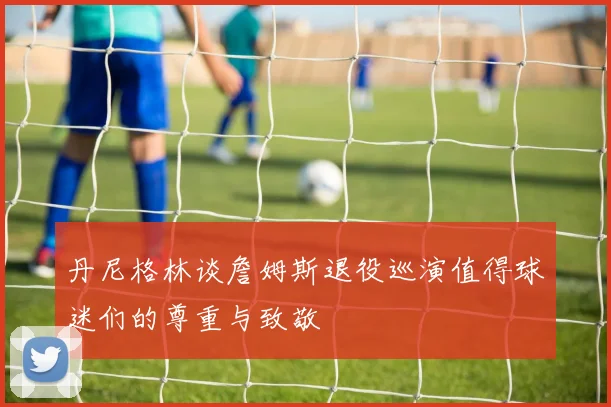 丹尼格林谈詹姆斯退役巡演值得球迷们的尊重与致敬