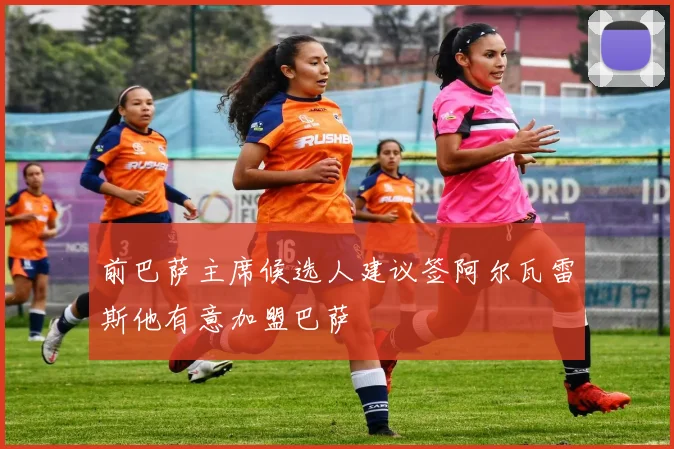 前巴萨主席候选人建议签阿尔瓦雷斯他有意加盟巴萨