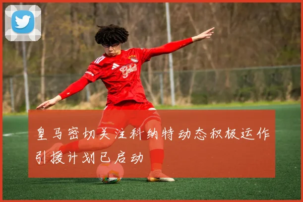 皇马密切关注科纳特动态积极运作引援计划已启动