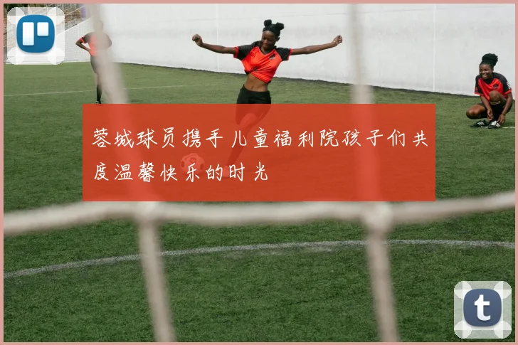 蓉城球员携手儿童福利院孩子们共度温馨快乐的时光