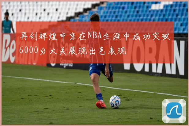 再创辉煌申京在NBA生涯中成功突破6000分大关展现出色表现