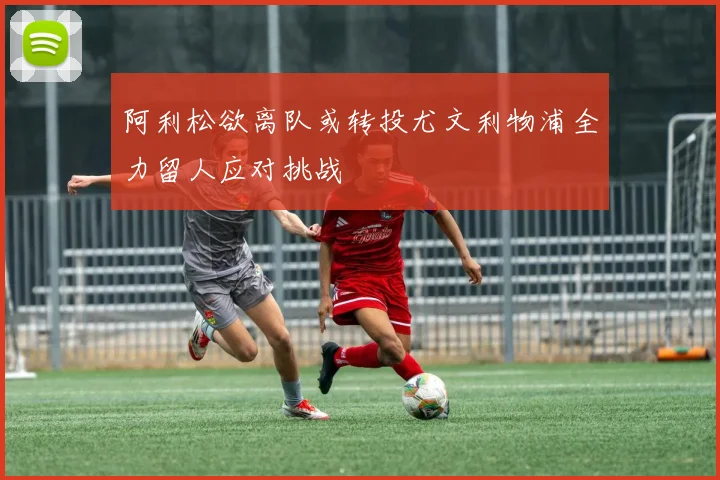阿利松欲离队或转投尤文利物浦全力留人应对挑战