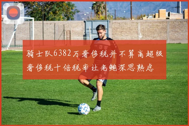骑士队6382万奢侈税并不算高超级奢侈税十倍税率让老鲍深思熟虑
