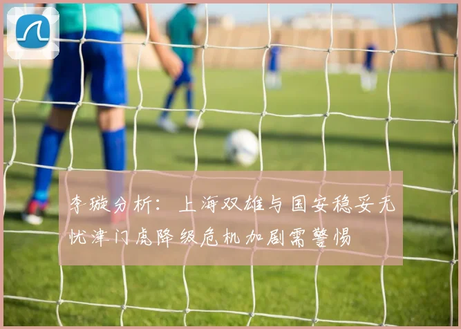 李璇分析：上海双雄与国安稳妥无忧津门虎降级危机加剧需警惕