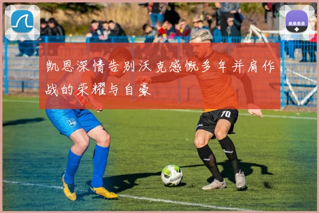 凯恩深情告别沃克感慨多年并肩作战的荣耀与自豪