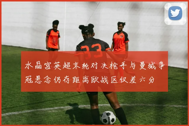 水晶宫英超末轮对决枪手与曼城争冠悬念仍存距离欧战区仅差六分