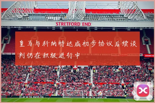 皇马与科纳特达成初步协议后续谈判仍在积极进行中