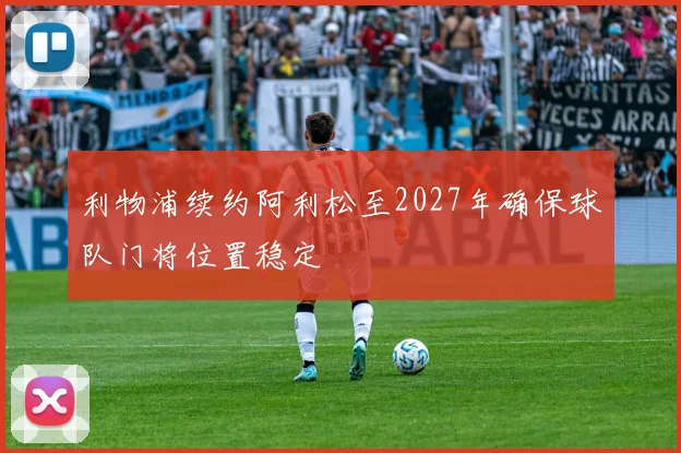 利物浦续约阿利松至2027年确保球队门将位置稳定