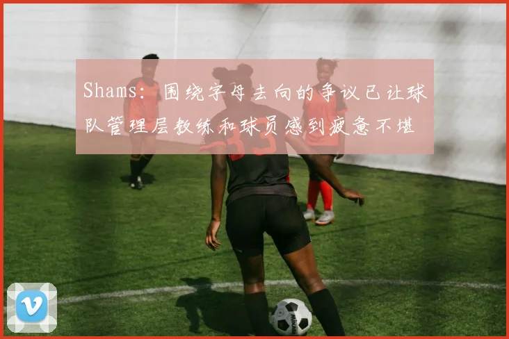 Shams：围绕字母去向的争议已让球队管理层教练和球员感到疲惫不堪