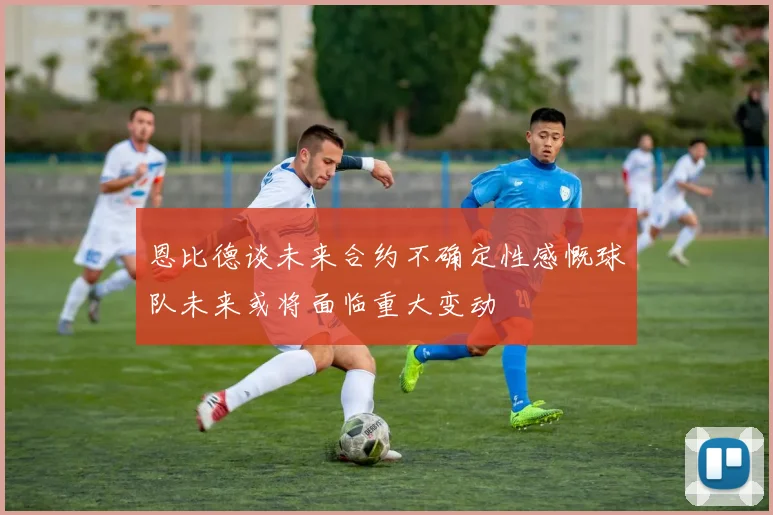 恩比德谈未来合约不确定性感慨球队未来或将面临重大变动