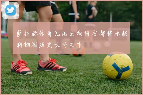萨拉赫传奇无论去向何方都将永载利物浦历史长河之中