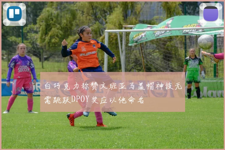 白巧克力称赞文班亚马盖帽神技无需跳跃DPOY奖应以他命名