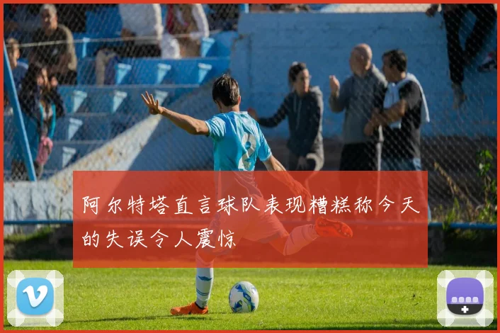 阿尔特塔直言球队表现糟糕称今天的失误令人震惊