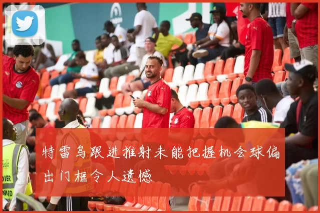 特雷乌跟进推射未能把握机会球偏出门框令人遗憾