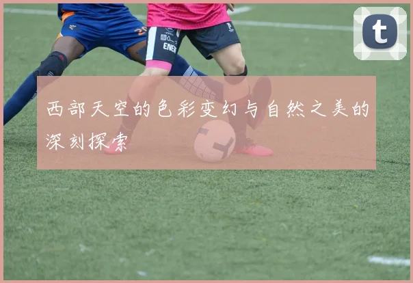 西部天空的色彩变幻与自然之美的深刻探索