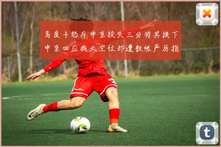 乌度卡怒斥申京投失三分将其换下申京回应我大空位却遭教练严厉指责