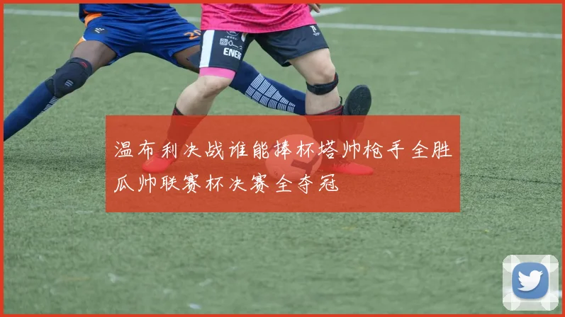 温布利决战谁能捧杯塔帅枪手全胜瓜帅联赛杯决赛全夺冠