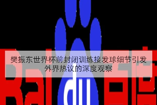 樊振东世界杯前封闭训练接发球细节引发外界热议的深度观察